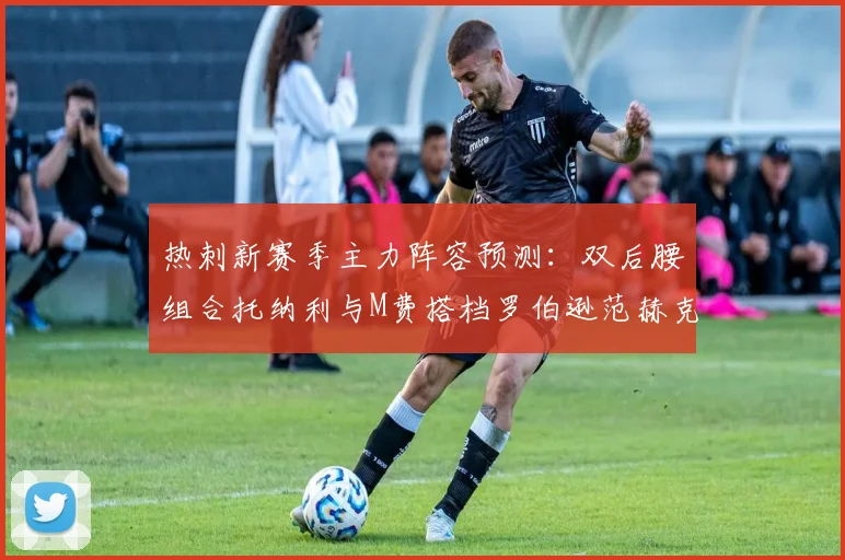 热刺新赛季主力阵容预测：双后腰组合托纳利与M费搭档罗伯逊范赫克加盟