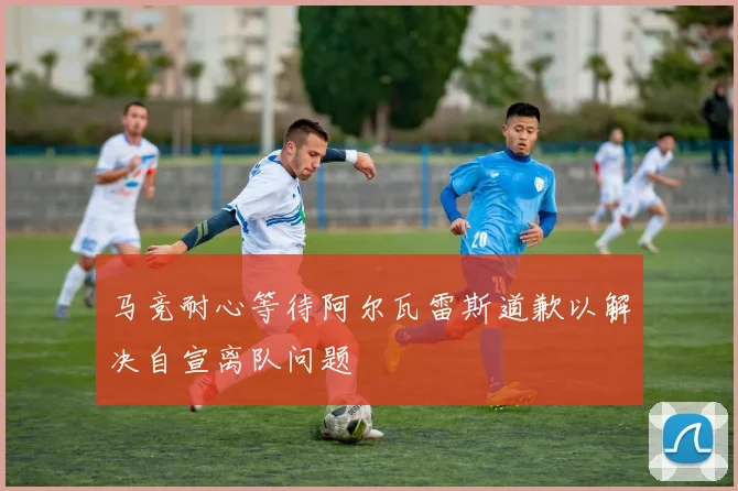 马竞耐心等待阿尔瓦雷斯道歉以解决自宣离队问题