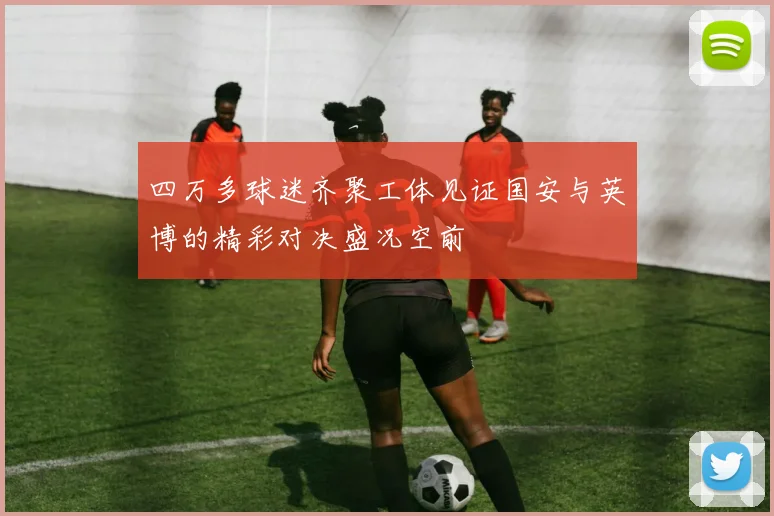 四万多球迷齐聚工体见证国安与英博的精彩对决盛况空前