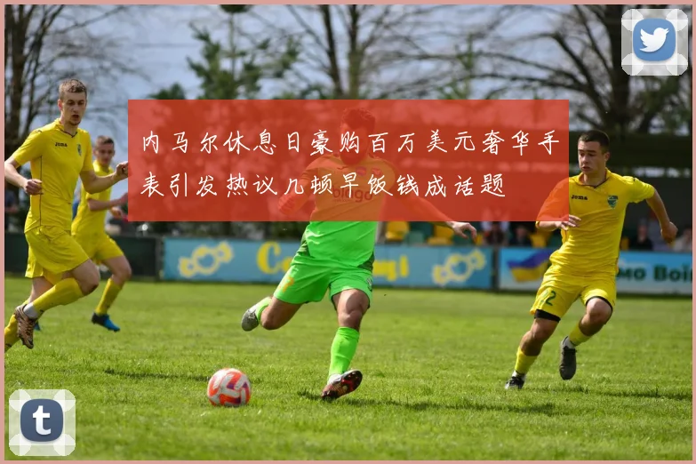 内马尔休息日豪购百万美元奢华手表引发热议几顿早饭钱成话题
