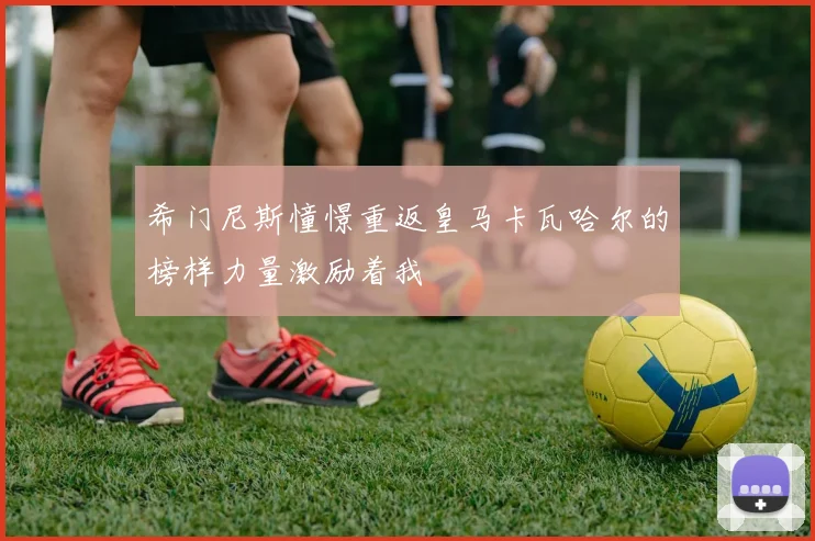 希门尼斯憧憬重返皇马卡瓦哈尔的榜样力量激励着我