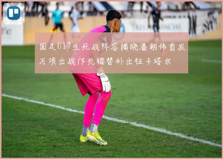国足U17生死战阵容揭晓潘朝伟首发万项出战邝兆镭替补出征卡塔尔