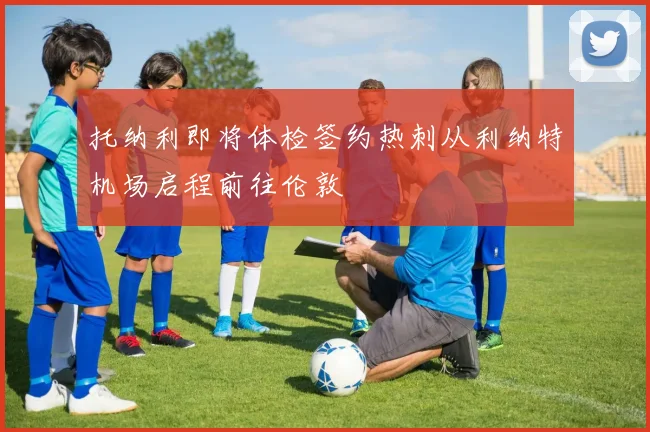 托纳利即将体检签约热刺从利纳特机场启程前往伦敦