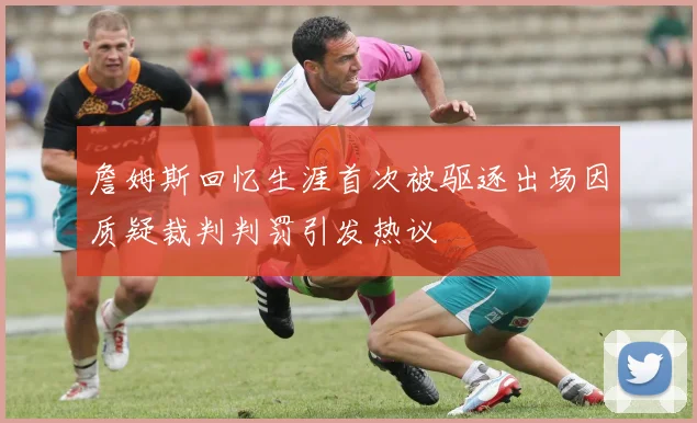詹姆斯回忆生涯首次被驱逐出场因质疑裁判判罚引发热议