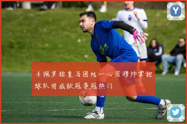 卡佩罗称皇马团结一心若穆帅掌控球队将成欧冠争冠热门