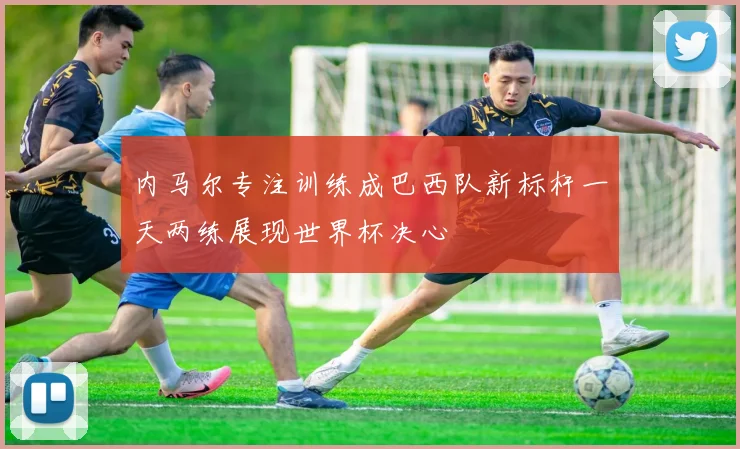 内马尔专注训练成巴西队新标杆一天两练展现世界杯决心