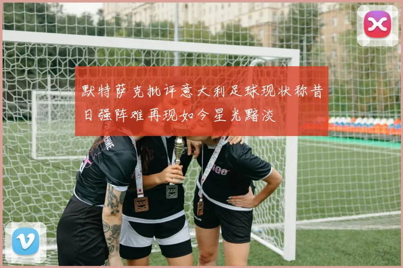 默特萨克批评意大利足球现状称昔日强阵难再现如今星光黯淡