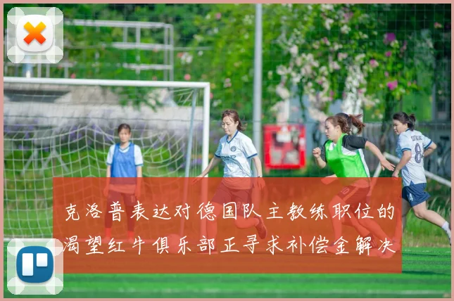 克洛普表达对德国队主教练职位的渴望红牛俱乐部正寻求补偿金解决方案