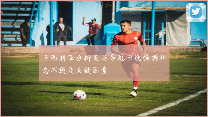 卡西利亚分析皇马争冠困境强调状态不稳是关键因素