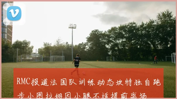 RMC报道法国队训练动态坎特独自跑步小图拉姆因小腿不适提前离场