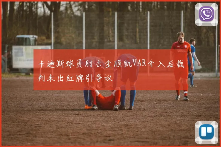 卡迪斯球员肘击金顺凯VAR介入后裁判未出红牌引争议