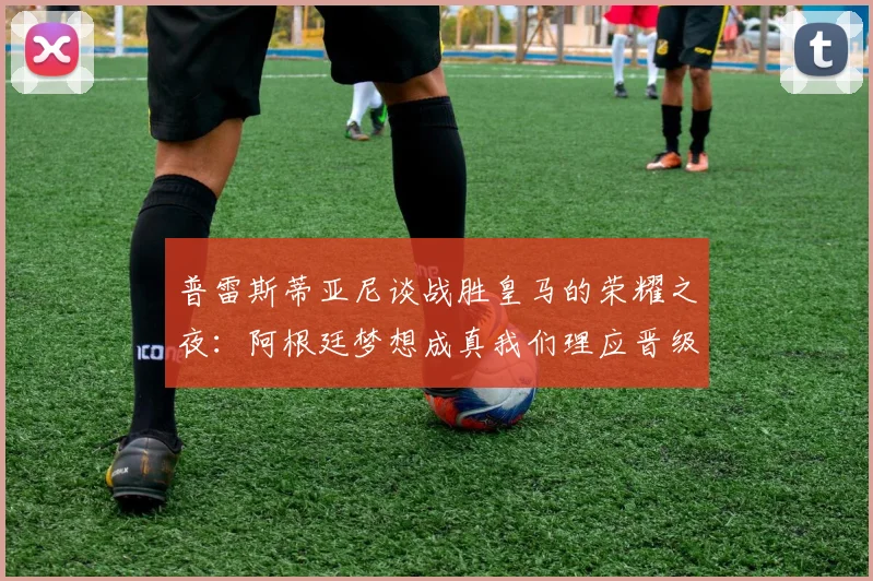 普雷斯蒂亚尼谈战胜皇马的荣耀之夜：阿根廷梦想成真我们理应晋级