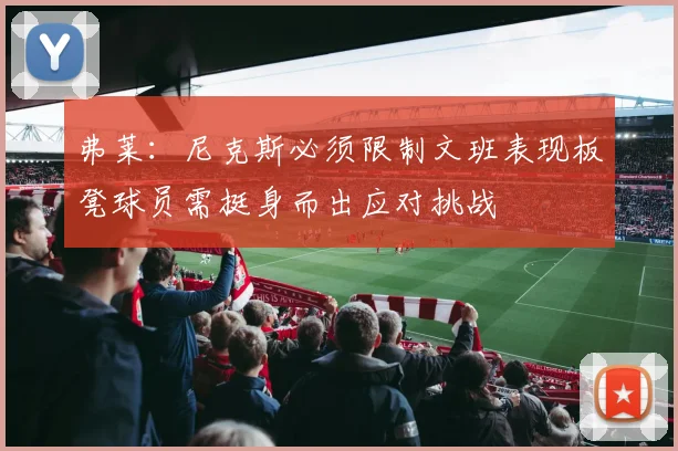 弗莱：尼克斯必须限制文班表现板凳球员需挺身而出应对挑战