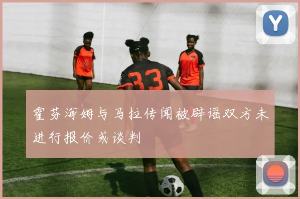 霍芬海姆与马拉传闻被辟谣双方未进行报价或谈判