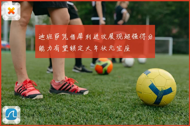 迪班萨凭借犀利进攻展现超强得分能力有望锁定大年状元宝座