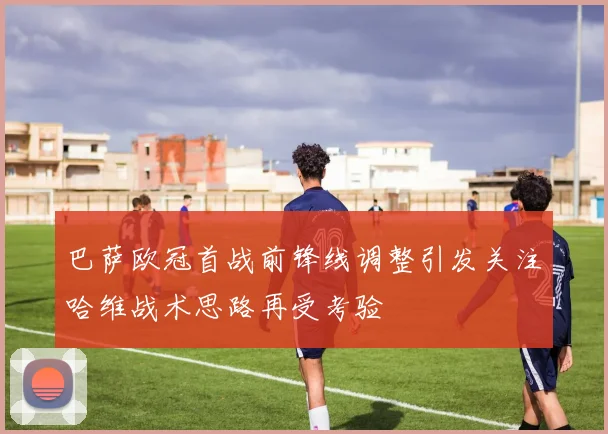 巴萨欧冠首战前锋线调整引发关注哈维战术思路再受考验