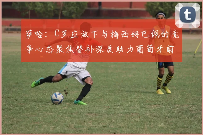 萨哈：C罗应放下与梅西姆巴佩的竞争心态聚焦替补深度助力葡萄牙前行