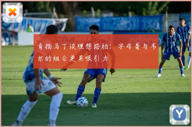 肯扬马丁谈理想搭档：字母哥与韦尔的组合更具吸引力