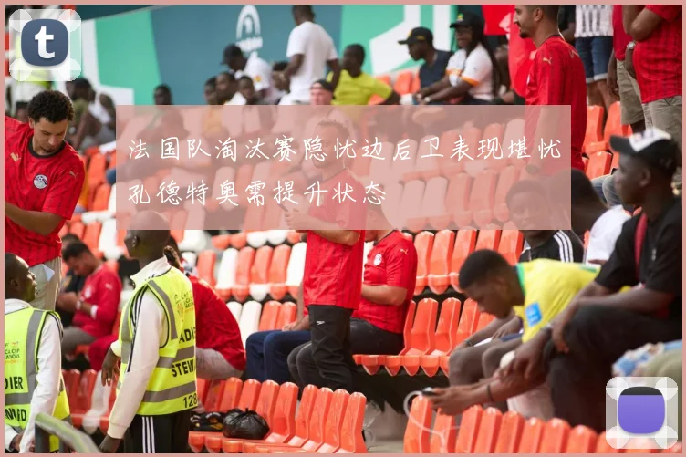 法国队淘汰赛隐忧边后卫表现堪忧孔德特奥需提升状态