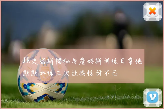 JR史密斯揭秘与詹姆斯训练日常他默默加练三次让我惊讶不已