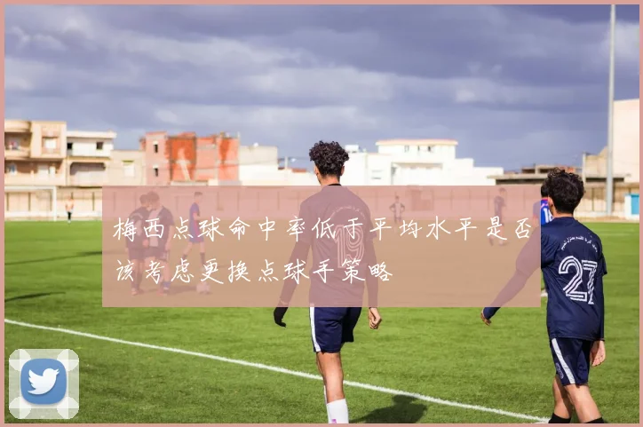 梅西点球命中率低于平均水平是否该考虑更换点球手策略