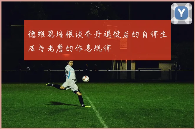 德维恩培根谈乔丹退役后的自律生活与老詹的作息规律