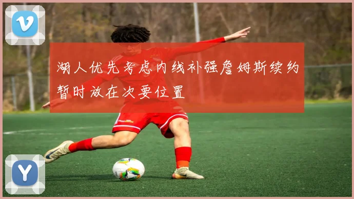 湖人优先考虑内线补强詹姆斯续约暂时放在次要位置