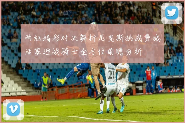 两组精彩对决解析尼克斯挑战费城活塞迎战骑士全方位前瞻分析