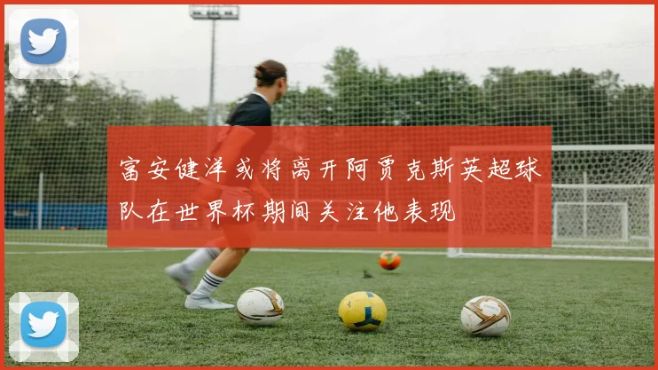 富安健洋或将离开阿贾克斯英超球队在世界杯期间关注他表现