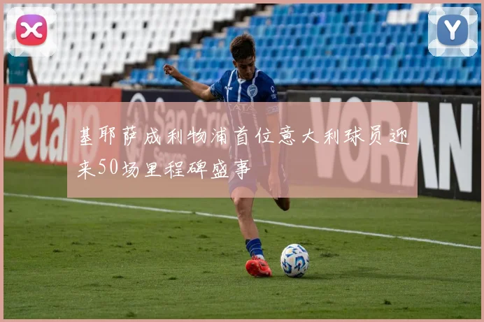基耶萨成利物浦首位意大利球员迎来50场里程碑盛事