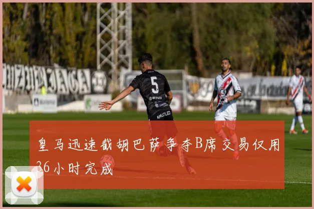 皇马迅速截胡巴萨争夺B席交易仅用36小时完成
