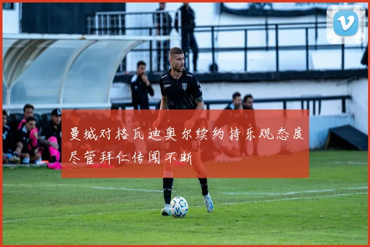 曼城对格瓦迪奥尔续约持乐观态度尽管拜仁传闻不断