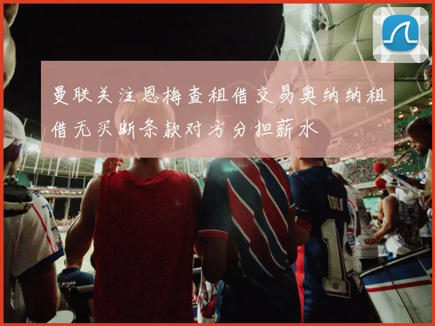 曼联关注恩梅查租借交易奥纳纳租借无买断条款对方分担薪水